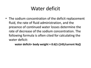 Water deficit
• The sodium concentration of the deficit replacement
fluid, the rate of fluid administration, and the
presence of continued water losses determine the
rate of decrease of the sodium concentration. The
following formula is often cited for calculating the
water deficit:
water deficit= body weight × 0.6(1-[145/current Na])
 