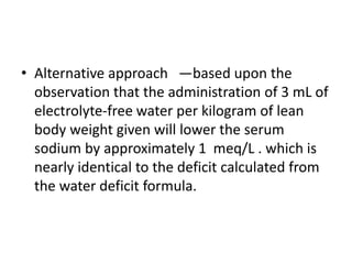 • Alternative approach —based upon the
observation that the administration of 3 mL of
electrolyte-free water per kilogram of lean
body weight given will lower the serum
sodium by approximately 1 meq/L . which is
nearly identical to the deficit calculated from
the water deficit formula.
 