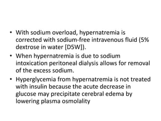 • With sodium overload, hypernatremia is
corrected with sodium-free intravenous fluid (5%
dextrose in water [D5W]).
• When hypernatremia is due to sodium
intoxication peritoneal dialysis allows for removal
of the excess sodium.
• Hyperglycemia from hypernatremia is not treated
with insulin because the acute decrease in
glucose may precipitate cerebral edema by
lowering plasma osmolality
 