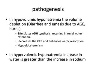 pathogenesis
• In hypovolumic hyponatremia the volume
depletion (Diarrhea and emesis due to AGE,
burns)
• Stimulates ADH synthesis, resulting in renal water
retention.
• decreases the GFR and enhances water resorption
• Hypoaldosteronism
• In hypervolemic hyponatremia increase in
water is greater than the increase in sodium
 