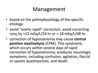 Management
• based on the pathophysiology of the specific
etiology
• avoid “overly rapid” correction. avoid correcting
conc by >12 mEq/L/24 hr or > 18 mEq/L/48 hr.
• correction of hyponatremia may cause central
pontine myelinolysis (CPM). This syndrome,
which occurs within several days of rapid
correction of hyponatremia, produces neurologic
symptoms, including confusion, agitation, flaccid
or spastic quadriparesis, and death.
 