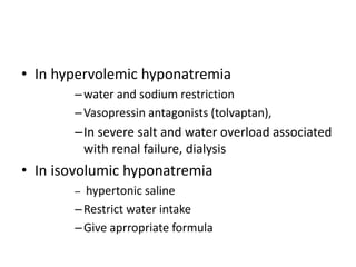 • In hypervolemic hyponatremia
–water and sodium restriction
–Vasopressin antagonists (tolvaptan),
–In severe salt and water overload associated
with renal failure, dialysis
• In isovolumic hyponatremia
– hypertonic saline
–Restrict water intake
–Give aprropriate formula
 