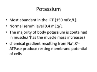 Potassium
• Most abundant in the ICF (150 mEq/L)
• Normal serum level 0.4 mEq/L
• The majority of body potassium is contained
in muscle.(↑as the muscle mass increases)
• chemical gradient resulting from Na+,K+-
ATPase produce resting membrane potential
of cells
 