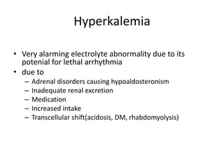 Hyperkalemia
• Very alarming electrolyte abnormality due to its
potenial for lethal arrhythmia
• due to
– Adrenal disorders causing hypoaldosteronism
– Inadequate renal excretion
– Medication
– Increased intake
– Transcellular shift(acidosis, DM, rhabdomyolysis)
 