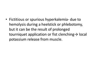 • Fictitious or spurious hyperkalemia- due to
hemolysis during a heelstick or phlebotomy,
but it can be the result of prolonged
tourniquet application or fist clenching→ local
potassium release from muscle.
 