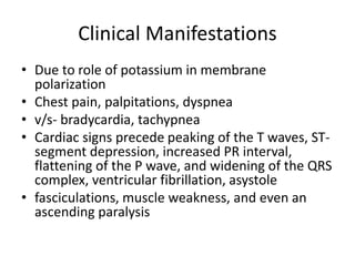 Clinical Manifestations
• Due to role of potassium in membrane
polarization
• Chest pain, palpitations, dyspnea
• v/s- bradycardia, tachypnea
• Cardiac signs precede peaking of the T waves, ST-
segment depression, increased PR interval,
flattening of the P wave, and widening of the QRS
complex, ventricular fibrillation, asystole
• fasciculations, muscle weakness, and even an
ascending paralysis
 