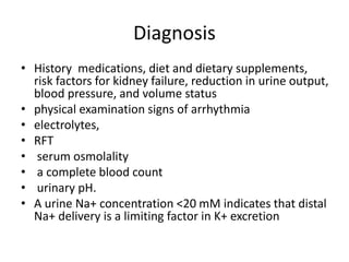 Diagnosis
• History medications, diet and dietary supplements,
risk factors for kidney failure, reduction in urine output,
blood pressure, and volume status
• physical examination signs of arrhythmia
• electrolytes,
• RFT
• serum osmolality
• a complete blood count
• urinary pH.
• A urine Na+ concentration <20 mM indicates that distal
Na+ delivery is a limiting factor in K+ excretion
 