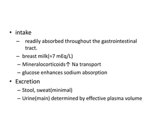 • intake
– readily absorbed throughout the gastrointestinal
tract.
– breast milk(≈7 mEq/L)
– Mineralocorticoids↑ Na transport
– glucose enhances sodium absorption
• Excretion
– Stool, sweat(minimal)
– Urine(main) determined by effective plasma volume
 