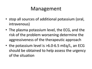 Management
• stop all sources of additional potassium (oral,
intravenous)
• The plasma potassium level, the ECG, and the
risk of the problem worsening determine the
aggressiveness of the therapeutic approach
• the potassium level is >6.0-6.5 mEq/L, an ECG
should be obtained to help assess the urgency
of the situation
 