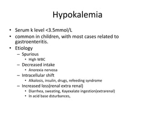 Hypokalemia
• Serum k level <3.5mmol/L
• common in children, with most cases related to
gastroenteritis.
• Etiology
– Spurious
• High WBC
– Decreased intake
• Anorexia nervosa
– Intracellular shift
• Alkalosis, insulin, drugs, refeeding syndrome
– Increased loss(renal extra renal)
• Diarrhea, sweating, Kayexalate ingestion(extrarenal)
• In acid base dsturbances,
 