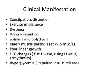 Clinical Manifestation
• Constipation, distention
• Exercise intolerance
• Dyspnea
• Urinary retention
• polyuria and polydipsia
• Rarely muscle paralysis (at <2.5 mEq/L)
• Poor linear growth
• ECG changes ( flat T wave, rising U wave,
arrhythmias)
• Hyperglycemia ( impaired insulin release)
 