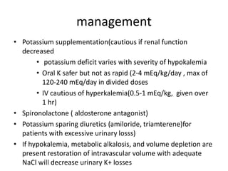 management
• Potassium supplementation(cautious if renal function
decreased
• potassium deficit varies with severity of hypokalemia
• Oral K safer but not as rapid (2-4 mEq/kg/day , max of
120-240 mEq/day in divided doses
• IV cautious of hyperkalemia(0.5-1 mEq/kg, given over
1 hr)
• Spironolactone ( aldosterone antagonist)
• Potassium sparing diuretics (amiloride, triamterene)for
patients with excessive urinary losss)
• If hypokalemia, metabolic alkalosis, and volume depletion are
present restoration of intravascular volume with adequate
NaCl will decrease urinary K+ losses
 