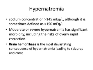 Hypernatremia
• sodium concentration >145 mEq/L, although it is
sometimes defined as >150 mEq/L
• Moderate or severe hypernatremia has significant
morbidity, including the risks of overly rapid
correction.
• Brain hemorrhage is the most devastating
consequence of hypernatremia leading to seizures
and coma
 