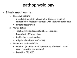 pathophysiology
• 3 basic mechanisms
1. Excessive sodium
• usually iatrogenic in a hospital setting as a result of
correction of metabolic acidosis with sodium bicarbonate.
• Hyperaldosteronism
2. Water deficit
• nephrogenic and central diabetes insipidus
• Prematurity (↑water loss)
• Ineffective breast-feeding
• Adipsia (the absence of thirst)
3. Water and sodium deficits
• Diarrhea (inadequate intake because of emesis, lack of
access to water, or anorexia.)
• Diuretics, DM, CKD
 