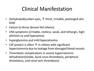 Clinical Manifestation
• Dehydrated(sunken eyes, ↑ thirst, irritable, prolonged skin
fold)
• Failure to thrive (breast fed infants)
• CNS symptoms (irritable, restless, weak, and lethargic, high-
pitched cry and hyperpnea)
• hyperglycemia and mild hypocalcemia
• CSF protein is often ↑ in infants with significant
hypernatremia due to leakage from damaged blood vessels.
• Thrombotic complications in severe hypernatremic
dehydration(stroke, dural sinus thrombosis, peripheral
thrombosis, and renal vein thrombosis)
 