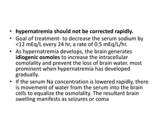 • hypernatremia should not be corrected rapidly.
• Goal of treatment- to decrease the serum sodium by
<12 mEq/L every 24 hr, a rate of 0.5 mEq/L/hr.
• As hypernatremia develops, the brain generates
idiogenic osmoles to increase the intracellular
osmolality and prevent the loss of brain water. most
prominent when hypernatremia has developed
gradually.
• If the serum Na concentration is lowered rapidly, there
is movement of water from the serum into the brain
cells to equalize the osmolality. The resultant brain
swelling manifests as seizures or coma
 