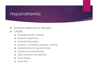Hyponatremia
 Excessive sodium loss or H2O gain
 CAUSES
 Prolonged diuretic therapy
 Excessive diaphoresis
 Insufficient Na intake
 GI losses – suctioning, laxatives, vomiting
 Administration of hypotonic fluids
 Compulsive water drinking
 Labor induction with oxytocin
 Cystic fibrosis
 alcoholism
 