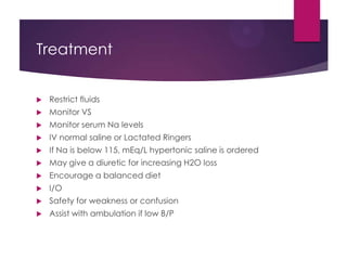 Treatment
 Restrict fluids
 Monitor VS
 Monitor serum Na levels
 IV normal saline or Lactated Ringers
 If Na is below 115, mEq/L hypertonic saline is ordered
 May give a diuretic for increasing H2O loss
 Encourage a balanced diet
 I/O
 Safety for weakness or confusion
 Assist with ambulation if low B/P
 