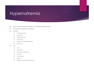 Hypernatremia
 Occurs with excess loss of H2O or excessive retention of Na
 Can lead to death if not treated
 Causes
 Vomiting/diarrhea
 Diaphoresis
 Inadequate ADH
 Some drugs
 Hypertonic fluids/tube feedings
 Major burns
 S/S
 Thirst
 Flushed skin
 Dry mucus membranes
 Low UOP
 Tachycardia
 Seizures
 Hyperactive deep tendon reflexes
 