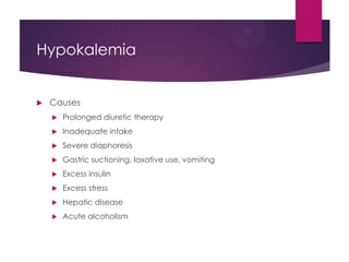 Hypokalemia
 Causes
 Prolonged diuretic therapy
 Inadequate intake
 Severe diaphoresis
 Gastric suctioning, laxative use, vomiting
 Excess insulin
 Excess stress
 Hepatic disease
 Acute alcoholism
 