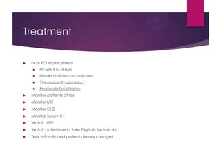 Treatment
 IV or PO replacement
 PO with 8 oz of fluid
 Give K+ IV diluted in a large vein
 * Never push K+ as a bolus *
 Monitor site for infiltration
 Monitor patients at risk
 Monitor I/O
 Monitor EKG
 Monitor Serum K+
 Watch UOP
 Watch patients who take Digitalis for toxicity
 Teach family and patient dietary changes
 