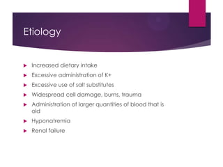 Etiology
 Increased dietary intake
 Excessive administration of K+
 Excessive use of salt substitutes
 Widespread cell damage, burns, trauma
 Administration of larger quantities of blood that is
old
 Hyponatremia
 Renal failure
 