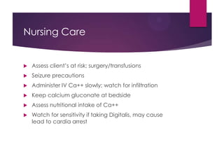 Nursing Care
 Assess client’s at risk; surgery/transfusions
 Seizure precautions
 Administer IV Ca++ slowly; watch for infiltration
 Keep calcium gluconate at bedside
 Assess nutritional intake of Ca++
 Watch for sensitivity if taking Digitalis, may cause
lead to cardia arrest
 