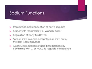 Sodium Functions
 Transmission and conduction of nerve impulses
 Responsible for osmolality of vascular fluids
 Regulation of body fluid levels
 Sodium shifts into cells and potassium shifts out of
the cells (sodium pump)
 Assists with regulation of acid-base balance by
combining with Cl or HCO3 to regulate the balance
 