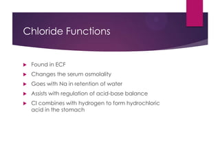 Chloride Functions
 Found in ECF
 Changes the serum osmolality
 Goes with Na in retention of water
 Assists with regulation of acid-base balance
 Cl combines with hydrogen to form hydrochloric
acid in the stomach
 
