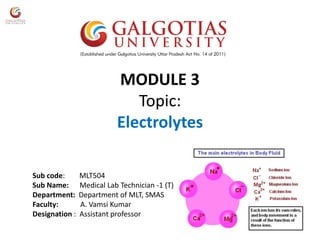 MODULE 3
Topic:
Electrolytes
Sub code: MLT504
Sub Name: Medical Lab Technician -1 (T)
Department: Department of MLT, SMAS
Faculty: A. Vamsi Kumar
Designation : Assistant professor
 