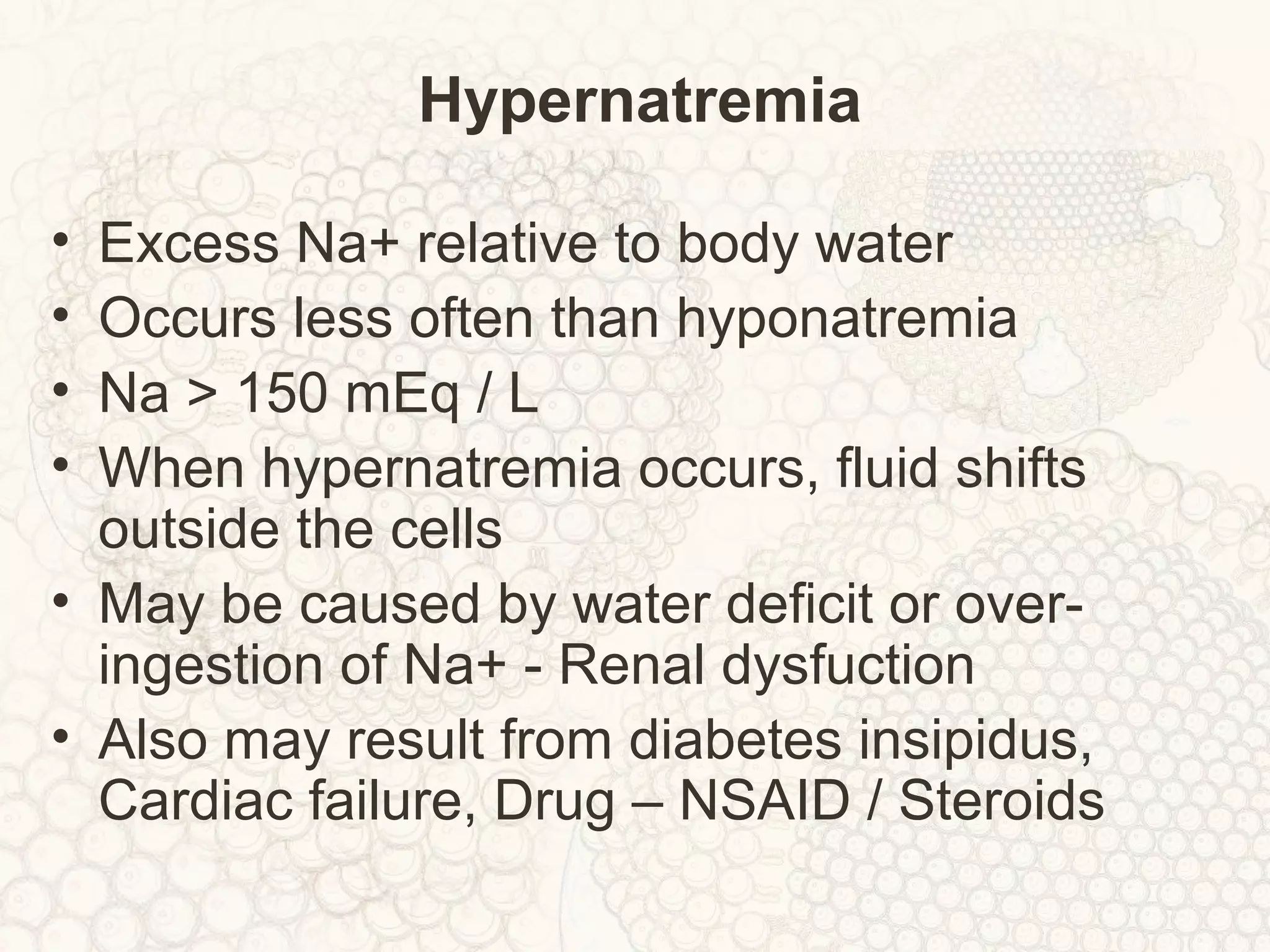Hypernatremia
• Excess Na+ relative to body water
• Occurs less often than hyponatremia
• Na > 150 mEq / L
• When hypernatremia occurs, fluid shifts
outside the cells
• May be caused by water deficit or over-
ingestion of Na+ - Renal dysfuction
• Also may result from diabetes insipidus,
Cardiac failure, Drug – NSAID / Steroids
 