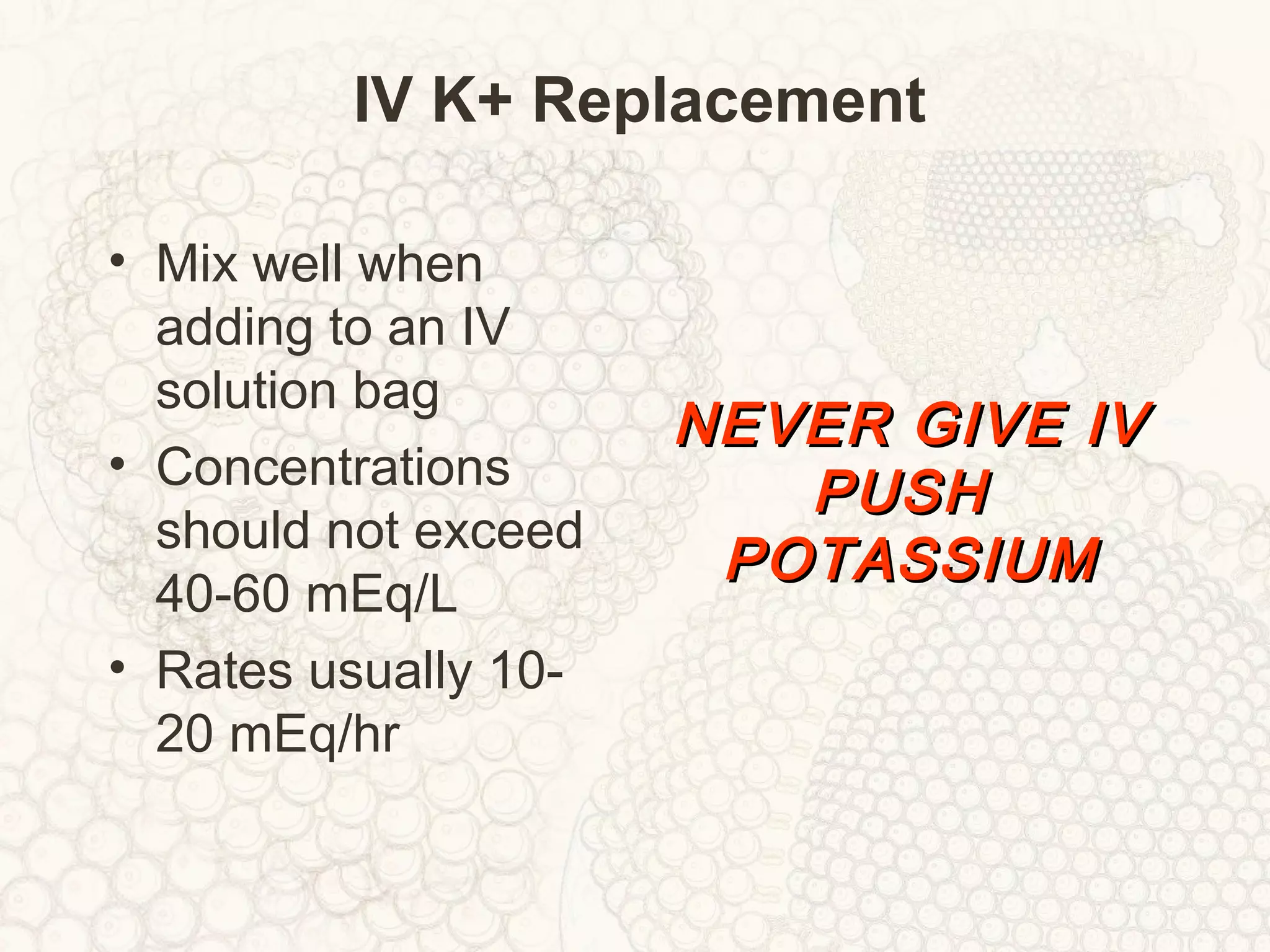 IV K+ Replacement
• Mix well when
adding to an IV
solution bag
• Concentrations
should not exceed
40-60 mEq/L
• Rates usually 10-
20 mEq/hr
NEVER GIVE IVNEVER GIVE IV
PUSHPUSH
POTASSIUMPOTASSIUM
 