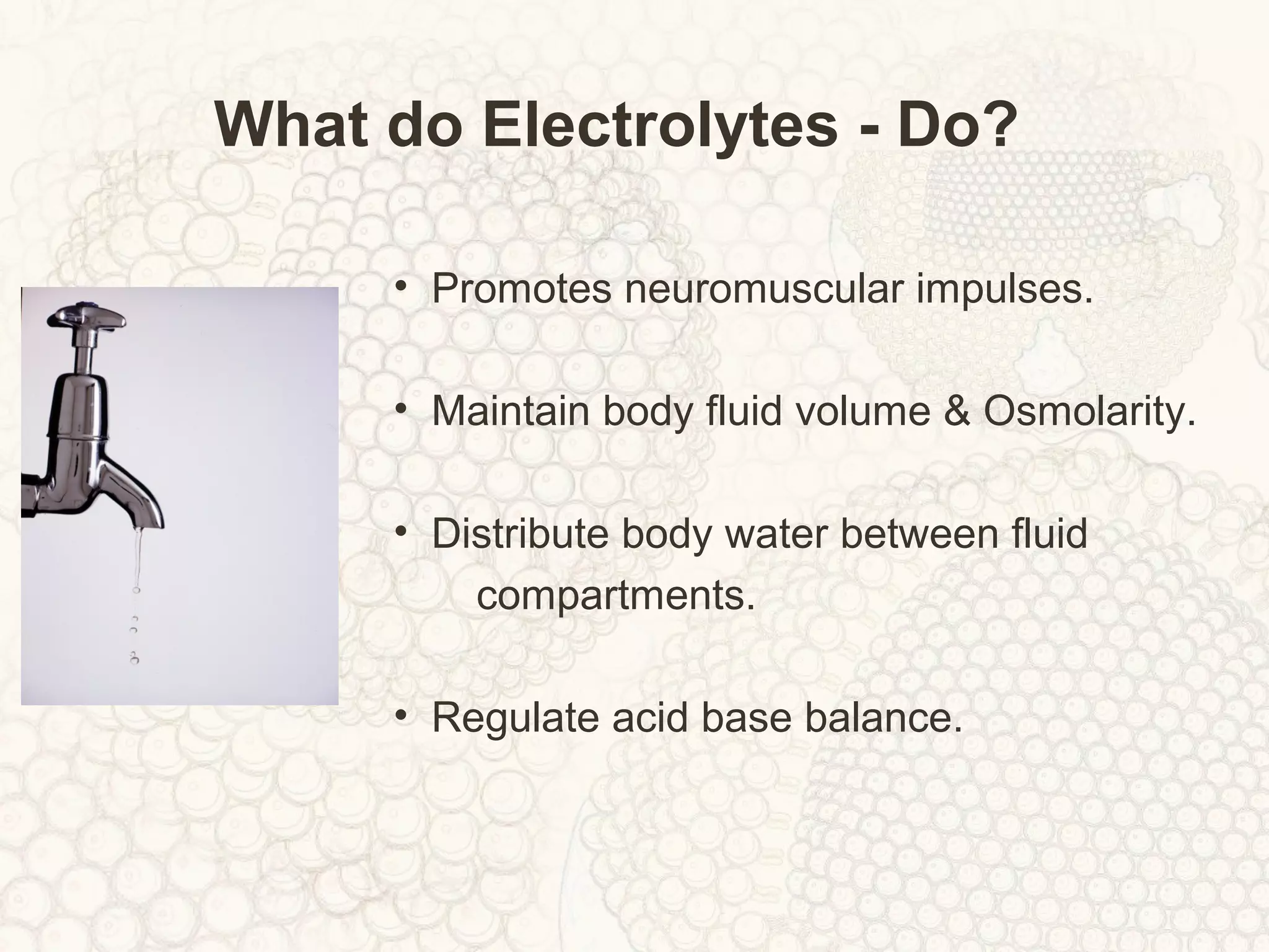 What do Electrolytes - Do?
• Promotes neuromuscular impulses.
• Maintain body fluid volume & Osmolarity.
• Distribute body water between fluid
compartments.
• Regulate acid base balance.
 