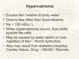 Hypernatremia
• Excess Na+ relative to body water
• Occurs less often than hyponatremia
• Na > 150 mEq / L
• When hypernatremia occurs, fluid shifts
outside the cells
• May be caused by water deficit or over-
ingestion of Na+ - Renal dysfuction
• Also may result from diabetes insipidus,
Cardiac failure, Drug – NSAID / Steroids
 