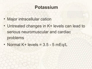 Potassium
• Major intracellular cation
• Untreated changes in K+ levels can lead to
serious neuromuscular and cardiac
problems
• Normal K+ levels = 3.5 - 5 mEq/L
 