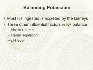 Balancing Potassium
• Most K+ ingested is excreted by the kidneys
• Three other influential factors in K+ balance :
– Na+/K+ pump
– Renal regulation
– pH level
 