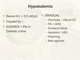 Hypokalemia
• Serum K+ < 3.5 mEq/L
• Caused by –
• SUDDEN = Pts in
Diabetic coma
• GRADUAL
– Diarrhoea – Villous+UC
– PS + GOO
– Duodenal fistula
– Ileostomy / USD
– Poisoning
– Beta agonists
 