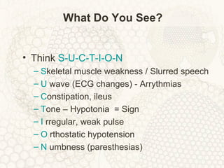 What Do You See?
• Think S-U-C-T-I-O-N
– Skeletal muscle weakness / Slurred speech
– U wave (ECG changes) - Arrythmias
– Constipation, ileus
– Tone – Hypotonia = Sign
– I rregular, weak pulse
– O rthostatic hypotension
– N umbness (paresthesias)
 
