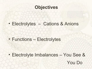 Objectives
• Electrolytes – Cations & Anions
• Functions – Electrolytes
• Electrolyte Imbalances – You See &
You Do
 