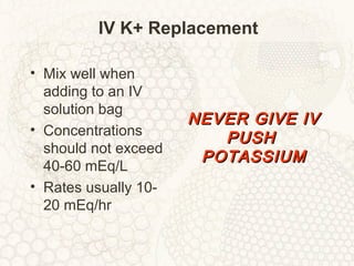 IV K+ Replacement
• Mix well when
adding to an IV
solution bag
• Concentrations
should not exceed
40-60 mEq/L
• Rates usually 10-
20 mEq/hr
NEVER GIVE IVNEVER GIVE IV
PUSHPUSH
POTASSIUMPOTASSIUM
 