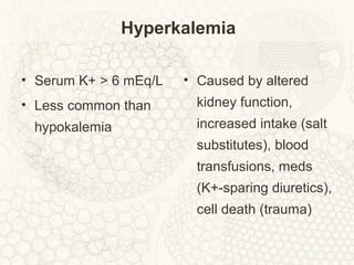 Hyperkalemia
• Serum K+ > 6 mEq/L
• Less common than
hypokalemia
• Caused by altered
kidney function,
increased intake (salt
substitutes), blood
transfusions, meds
(K+-sparing diuretics),
cell death (trauma)
 