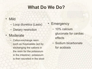 What Do We Do?
• Mild
– Loop diuretics (Lasix)
– Dietary restriction
• Moderate
– Cation-exchange resin
such as Kayexalate (act by
exchanging the cations in
the resin for the potassium
in the intestine) potassium
is then excreted in the stool
• Emergency
– 10% calcium
gluconate for cardiac
effects
– Sodium bicarbonate
for acidosis
 