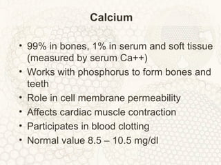 Calcium
• 99% in bones, 1% in serum and soft tissue
(measured by serum Ca++)
• Works with phosphorus to form bones and
teeth
• Role in cell membrane permeability
• Affects cardiac muscle contraction
• Participates in blood clotting
• Normal value 8.5 – 10.5 mg/dl
 