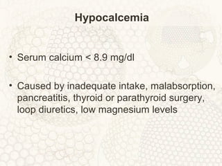 Hypocalcemia
• Serum calcium < 8.9 mg/dl
• Caused by inadequate intake, malabsorption,
pancreatitis, thyroid or parathyroid surgery,
loop diuretics, low magnesium levels
 