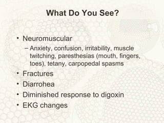 What Do You See?
• Neuromuscular
– Anxiety, confusion, irritability, muscle
twitching, paresthesias (mouth, fingers,
toes), tetany, carpopedal spasms
• Fractures
• Diarrohea
• Diminished response to digoxin
• EKG changes
 
