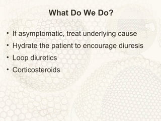 What Do We Do?
• If asymptomatic, treat underlying cause
• Hydrate the patient to encourage diuresis
• Loop diuretics
• Corticosteroids
 