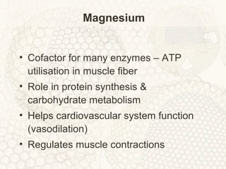 Magnesium
• Cofactor for many enzymes – ATP
utilisation in muscle fiber
• Role in protein synthesis &
carbohydrate metabolism
• Helps cardiovascular system function
(vasodilation)
• Regulates muscle contractions
 