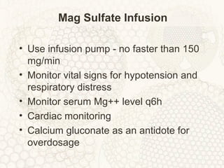 Mag Sulfate Infusion
• Use infusion pump - no faster than 150
mg/min
• Monitor vital signs for hypotension and
respiratory distress
• Monitor serum Mg++ level q6h
• Cardiac monitoring
• Calcium gluconate as an antidote for
overdosage
 