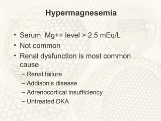 Hypermagnesemia
• Serum Mg++ level > 2.5 mEq/L
• Not common
• Renal dysfunction is most common
cause
– Renal failure
– Addison’s disease
– Adrenocortical insufficiency
– Untreated DKA
 