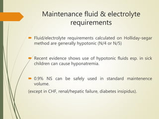 Maintenance fluid & electrolyte
requirements
 Fluid/electrolyte requirements calculated on Holliday-segar
method are generally hypotonic (N/4 or N/5)
 Recent evidence shows use of hypotonic fluids esp. in sick
children can cause hyponatremia.
 0.9% NS can be safely used in standard maintenence
volume.
(except in CHF, renal/hepatic failure, diabetes insipidus).
 
